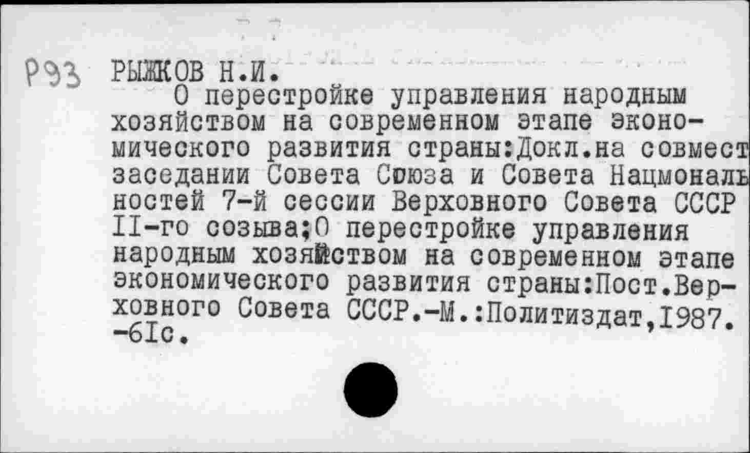 ﻿
РЫЖОВ н.и.
О перестройке управления народным хозяйством на современном этапе экономического развития страны:Докл.на совмес* заседании Совета Союза и Совета Нацмонал: ностей 7-й сессии Верховного Совета СССР Il-го созывало перестройке управления народным хозяйством на современном этапе экономического развития страны:Пост.Верховного Совета СССР.-М.:Политиздат,1987. “61С •